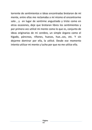 Página
61
torrente de sentimientos e ideas encontradas brotaron de mi
mente, entre ellas me reclamaba a mí mismo el encontrarme
solo , y en lugar de sentirme angustiado y triste como en
otras ocasiones, deje que brotaran libres los sentimientos y
por primera vez utilicé mi mente como lo que es, conjunto de
ideas originarias de mi cerebro, un simple órgano como el
hígado, páncreas, riñones, huesos, hue…sos, etc. Y sin
dejarme dominar por ella, la utilicé. Desde ese momento
intento utilizar mi mente y lucho por que no me utilice ella.
 