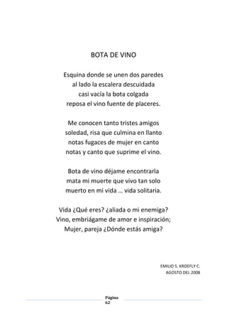 Página
62
BOTA DE VINO
Esquina donde se unen dos paredes
al lado la escalera descuidada
casi vacía la bota colgada
reposa el vino fuente de placeres.
Me conocen tanto tristes amigos
soledad, risa que culmina en llanto
notas fugaces de mujer en canto
notas y canto que suprime el vino.
Bota de vino déjame encontrarla
mata mi muerte que vivo tan solo
muerto en mi vida … vida solitaria.
Vida ¿Qué eres? ¿aliada o mi enemiga?
Vino, embriágame de amor e inspiración;
Mujer, pareja ¿Dónde estás amiga?
EMILIO S. KROEFLY C.
AGOSTO DEL 2008
 