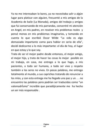 Página
63
Ya no me interesaban lo bares, ya no necesitaba salir a algún
lugar para platicar con alguien, frecuenté a mis amigos de la
Academia de baile (La Manada), amigos del trabajo y amigos
que fui conservando de mis parrandas, concentré mi atención
en Angel, en mis padres, en resolver mis problemas reales y
pensé menos en mis problemas imaginarios, y tomando en
cuenta lo que escribió Oscar Wilde “La vida es algo
demasiado importante como para hablar en serio de ella”,
decidí dedicarme a lo más importante: el día de hoy, el lugar
en que estoy y lo que soy.
Trato de ser el mejor padre desde entonces, el mejor amigo,
el mejor hijo, y trato de hacer las cosas lo mejor posible en
mi trabajo, en casa, me entrego a lo que hago, a mis
pacientes, a todo ser humano, a todo ser vivo y respeto
también a los seres no vivos. En pocas palabras, me entrego
totalmente al mundo, a sus caprichos tratando de renunciar a
los míos, y con esta entrega me ha llegado una paz y un. . . no
encuentro las palabras pero podrían ser traducidas como “un
valemadrÍsmo” increíble que paradójicamente me ha hecho
un ser más responsable .
 