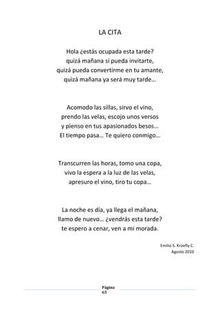 Página
65
LA CITA
Hola ¿estás ocupada esta tarde?
quizá mañana sí pueda invitarte,
quizá pueda convertirme en tu amante,
quizá mañana ya será muy tarde…
Acomodo las sillas, sirvo el vino,
prendo las velas, escojo unos versos
y pienso en tus apasionados besos…
El tiempo pasa… Te quiero conmigo…
Transcurren las horas, tomo una copa,
vivo la espera a la luz de las velas,
apresuro el vino, tiro tu copa…
La noche es día, ya llega el mañana,
llamo de nuevo… ¿vendrás esta tarde?
te espero a cenar, ven a mi morada.
Emilio S. Kroefly C.
Agosto 2010
 