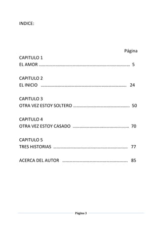 Página 3
INDICE:
Página
CAPITULO 1
EL AMOR ……………………………………………………………………… 5
CAPITULO 2
EL INICIO …………………………………………………………………. 24
CAPITULO 3
OTRA VEZ ESTOY SOLTERO ………………………………………….. 50
CAPITULO 4
OTRA VEZ ESTOY CASADO ………………………………….......... 70
CAPITULO 5
TRES HISTORIAS ………………………………………………………… 77
ACERCA DEL AUTOR …………………………………………………. 85
 