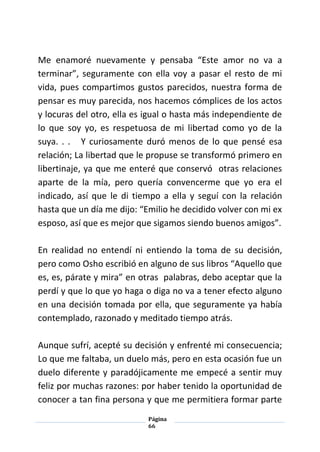 Página
66
Me enamoré nuevamente y pensaba “Este amor no va a
terminar”, seguramente con ella voy a pasar el resto de mi
vida, pues compartimos gustos parecidos, nuestra forma de
pensar es muy parecida, nos hacemos cómplices de los actos
y locuras del otro, ella es igual o hasta más independiente de
lo que soy yo, es respetuosa de mi libertad como yo de la
suya. . . Y curiosamente duró menos de lo que pensé esa
relación; La libertad que le propuse se transformó primero en
libertinaje, ya que me enteré que conservó otras relaciones
aparte de la mía, pero quería convencerme que yo era el
indicado, así que le di tiempo a ella y seguí con la relación
hasta que un día me dijo: “Emilio he decidido volver con mi ex
esposo, así que es mejor que sigamos siendo buenos amigos”.
En realidad no entendí ni entiendo la toma de su decisión,
pero como Osho escribió en alguno de sus libros “Aquello que
es, es, párate y mira” en otras palabras, debo aceptar que la
perdí y que lo que yo haga o diga no va a tener efecto alguno
en una decisión tomada por ella, que seguramente ya había
contemplado, razonado y meditado tiempo atrás.
Aunque sufrí, acepté su decisión y enfrenté mi consecuencia;
Lo que me faltaba, un duelo más, pero en esta ocasión fue un
duelo diferente y paradójicamente me empecé a sentir muy
feliz por muchas razones: por haber tenido la oportunidad de
conocer a tan fina persona y que me permitiera formar parte
 