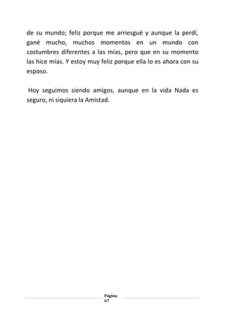 Página
67
de su mundo; feliz porque me arriesgué y aunque la perdí,
gané mucho, muchos momentos en un mundo con
costumbres diferentes a las mías, pero que en su momento
las hice mías. Y estoy muy feliz porque ella lo es ahora con su
esposo.
Hoy seguimos siendo amigos, aunque en la vida Nada es
seguro, ni siquiera la Amistad.
 