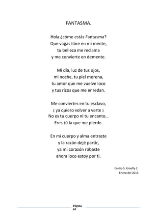 Página
68
FANTASMA.
Hola ¿cómo estás Fantasma?
Que vagas libre en mi mente,
tu belleza me reclama
y me convierte en demente.
Mi día, luz de tus ojos,
mi noche, tu piel morena,
tu amor que me vuelve loco
y tus rizos que me enredan.
Me conviertes en tu esclavo,
¡ ya quiero volver a verte ¡
No es tu cuerpo ni tu encanto…
Eres tú la que me pierde.
En mi cuerpo y alma entraste
y la razón dejé partir,
ya mi corazón robaste
ahora loco estoy por ti.
Emilio S. Kroefly C.
Enero del 2013
 