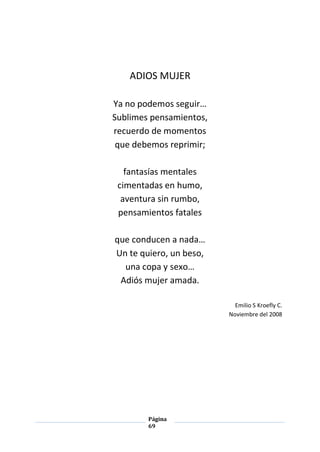 Página
69
ADIOS MUJER
Ya no podemos seguir…
Sublimes pensamientos,
recuerdo de momentos
que debemos reprimir;
fantasías mentales
cimentadas en humo,
aventura sin rumbo,
pensamientos fatales
que conducen a nada…
Un te quiero, un beso,
una copa y sexo…
Adiós mujer amada.
Emilio S Kroefly C.
Noviembre del 2008
 