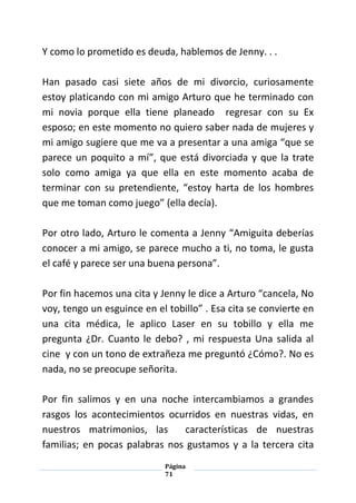 Página
71
Y como lo prometido es deuda, hablemos de Jenny. . .
Han pasado casi siete años de mi divorcio, curiosamente
estoy platicando con mi amigo Arturo que he terminado con
mi novia porque ella tiene planeado regresar con su Ex
esposo; en este momento no quiero saber nada de mujeres y
mi amigo sugiere que me va a presentar a una amiga “que se
parece un poquito a mí”, que está divorciada y que la trate
solo como amiga ya que ella en este momento acaba de
terminar con su pretendiente, “estoy harta de los hombres
que me toman como juego” (ella decía).
Por otro lado, Arturo le comenta a Jenny “Amiguita deberías
conocer a mi amigo, se parece mucho a ti, no toma, le gusta
el café y parece ser una buena persona”.
Por fin hacemos una cita y Jenny le dice a Arturo “cancela, No
voy, tengo un esguince en el tobillo” . Esa cita se convierte en
una cita médica, le aplico Laser en su tobillo y ella me
pregunta ¿Dr. Cuanto le debo? , mi respuesta Una salida al
cine y con un tono de extrañeza me preguntó ¿Cómo?. No es
nada, no se preocupe señorita.
Por fin salimos y en una noche intercambiamos a grandes
rasgos los acontecimientos ocurridos en nuestras vidas, en
nuestros matrimonios, las características de nuestras
familias; en pocas palabras nos gustamos y a la tercera cita
 