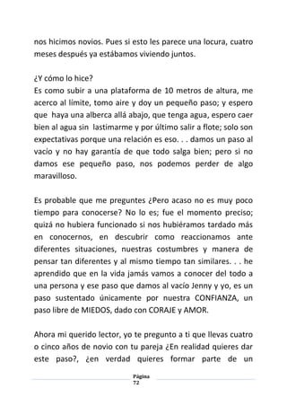Página
72
nos hicimos novios. Pues si esto les parece una locura, cuatro
meses después ya estábamos viviendo juntos.
¿Y cómo lo hice?
Es como subir a una plataforma de 10 metros de altura, me
acerco al límite, tomo aire y doy un pequeño paso; y espero
que haya una alberca allá abajo, que tenga agua, espero caer
bien al agua sin lastimarme y por último salir a flote; solo son
expectativas porque una relación es eso. . . damos un paso al
vacío y no hay garantía de que todo salga bien; pero si no
damos ese pequeño paso, nos podemos perder de algo
maravilloso.
Es probable que me preguntes ¿Pero acaso no es muy poco
tiempo para conocerse? No lo es; fue el momento preciso;
quizá no hubiera funcionado si nos hubiéramos tardado más
en conocernos, en descubrir como reaccionamos ante
diferentes situaciones, nuestras costumbres y manera de
pensar tan diferentes y al mismo tiempo tan similares. . . he
aprendido que en la vida jamás vamos a conocer del todo a
una persona y ese paso que damos al vacío Jenny y yo, es un
paso sustentado únicamente por nuestra CONFIANZA, un
paso libre de MIEDOS, dado con CORAJE y AMOR.
Ahora mi querido lector, yo te pregunto a ti que llevas cuatro
o cinco años de novio con tu pareja ¿En realidad quieres dar
este paso?, ¿en verdad quieres formar parte de un
 