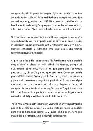 Página
73
compromiso sin importarte lo que digan los demás? o es tan
cómoda tu relación en la actualidad que antepones otro tipo
de valores originados del MIEDO como la opinión de tu
familia, el tipo de religión que practicas, el factor económico,
o la clásica duda: “¿en realidad esta relación va a funcionar?”
Si te interesa mi respuesta a esta última pregunta: No lo sé y
siendo honesto no me importa porque si vivimos paso a paso,
resolvemos un problema a la vez y reforzamos nuestro Amor,
nuestra confianza y fidelidad creo que día a día vamos
reforzando nuestra relación.
Al principio fue difícil adaptarnos, “la familia me había crecido
muy rápido” y ahora es más difícil adaptarnos, porque el
matrimonio es un reto constante, que tiene que ser vivido
paso a paso, día a día y creo que esta relación es sostenida
por el débil hilo del Amor y por la fuerte soga del compromiso
y pensando de manera negativa y pesimista sé que si en algún
momento en nuestra relación el amor llegara a faltar, el
compromiso sustituiría al amor y ¿Porque no?, quizá entre los
hilos que forman la soga de nuestro compromiso, lleguemos a
encontrar el delgado y tan deseado hilo del Amor.
Pero hoy, después de un año de vivir con Jenny sigo atrapado
por el débil hilo del Amor y día a día trato de hacer lo posible
para que se haga más fuerte. . . y quizá el día de mañana sea
más difícil de romper. Solo depende de nosotros.
 