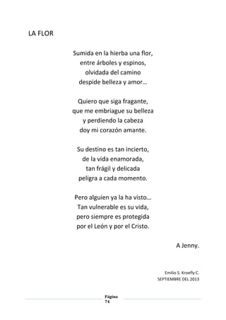 Página
74
LA FLOR
Sumida en la hierba una flor,
entre árboles y espinos,
olvidada del camino
despide belleza y amor…
Quiero que siga fragante,
que me embriague su belleza
y perdiendo la cabeza
doy mi corazón amante.
Su destino es tan incierto,
de la vida enamorada,
tan frágil y delicada
peligra a cada momento.
Pero alguien ya la ha visto…
Tan vulnerable es su vida,
pero siempre es protegida
por el León y por el Cristo.
A Jenny.
Emilio S. Kroefly C.
SEPTIEMBRE DEL 2013
 