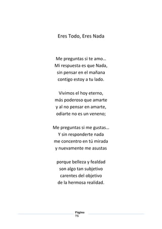 Página
75
Eres Todo, Eres Nada
Me preguntas si te amo…
Mi respuesta es que Nada,
sin pensar en el mañana
contigo estoy a tu lado.
Vivimos el hoy eterno,
más poderoso que amarte
y al no pensar en amarte,
odiarte no es un veneno;
Me preguntas si me gustas…
Y sin responderte nada
me concentro en tú mirada
y nuevamente me asustas
porque belleza y fealdad
son algo tan subjetivo
carentes del objetivo
de la hermosa realidad.
 