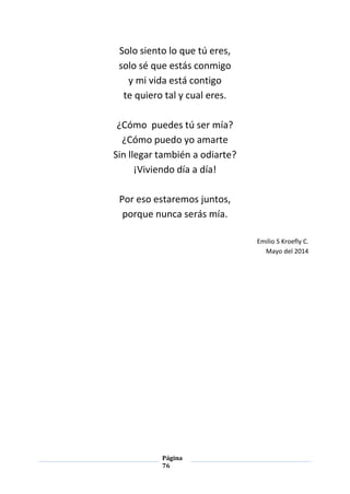 Página
76
Solo siento lo que tú eres,
solo sé que estás conmigo
y mi vida está contigo
te quiero tal y cual eres.
¿Cómo puedes tú ser mía?
¿Cómo puedo yo amarte
Sin llegar también a odiarte?
¡Viviendo día a día!
Por eso estaremos juntos,
porque nunca serás mía.
Emilio S Kroefly C.
Mayo del 2014
 