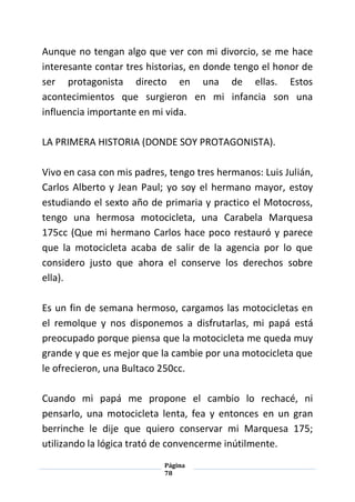 Página
78
Aunque no tengan algo que ver con mi divorcio, se me hace
interesante contar tres historias, en donde tengo el honor de
ser protagonista directo en una de ellas. Estos
acontecimientos que surgieron en mi infancia son una
influencia importante en mi vida.
LA PRIMERA HISTORIA (DONDE SOY PROTAGONISTA).
Vivo en casa con mis padres, tengo tres hermanos: Luis Julián,
Carlos Alberto y Jean Paul; yo soy el hermano mayor, estoy
estudiando el sexto año de primaria y practico el Motocross,
tengo una hermosa motocicleta, una Carabela Marquesa
175cc (Que mi hermano Carlos hace poco restauró y parece
que la motocicleta acaba de salir de la agencia por lo que
considero justo que ahora el conserve los derechos sobre
ella).
Es un fin de semana hermoso, cargamos las motocicletas en
el remolque y nos disponemos a disfrutarlas, mi papá está
preocupado porque piensa que la motocicleta me queda muy
grande y que es mejor que la cambie por una motocicleta que
le ofrecieron, una Bultaco 250cc.
Cuando mi papá me propone el cambio lo rechacé, ni
pensarlo, una motocicleta lenta, fea y entonces en un gran
berrinche le dije que quiero conservar mi Marquesa 175;
utilizando la lógica trató de convencerme inútilmente.
 