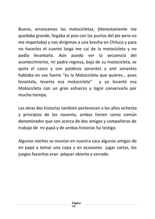 Página
79
Bueno, arrancamos las motocicletas, (Honestamente me
quedaba grande, llegaba al piso con las puntas del pie pero no
me importaba) y nos dirigimos a una brecha en Chiluca y para
no hacerles el cuento largo me caí de la motocicleta y no
podía levantarla. Aún puedo ver la secuencia del
acontecimiento, mi padre regresa, baja de su motocicleta, se
quita el casco y con palabras sonantes y anti sonantes
hablaba en voz fuerte “es la Motocicleta que quieres… pues
levantala, levanta esa motocicleta” y yo levanté esa
Motocicleta con un gran esfuerzo y logré conservarla por
mucho tiempo.
Las otras dos historias también pertenecen a los años ochenta
y principios de los noventa, ambas tienen como común
denominador que son acerca de dos amigos y compañeros de
trabajo de mi papá y de ambas historias fui testigo.
Algunos noches se reunían en nuestra casa algunos amigos de
mi papá a tomar una copa y en ocasiones jugar cartas, los
juegos favoritos eran póquer abierto y cerrado.
 