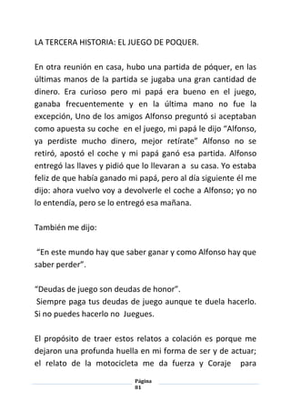 Página
81
LA TERCERA HISTORIA: EL JUEGO DE POQUER.
En otra reunión en casa, hubo una partida de póquer, en las
últimas manos de la partida se jugaba una gran cantidad de
dinero. Era curioso pero mi papá era bueno en el juego,
ganaba frecuentemente y en la última mano no fue la
excepción, Uno de los amigos Alfonso preguntó si aceptaban
como apuesta su coche en el juego, mi papá le dijo “Alfonso,
ya perdiste mucho dinero, mejor retírate” Alfonso no se
retiró, apostó el coche y mi papá ganó esa partida. Alfonso
entregó las llaves y pidió que lo llevaran a su casa. Yo estaba
feliz de que había ganado mi papá, pero al día siguiente él me
dijo: ahora vuelvo voy a devolverle el coche a Alfonso; yo no
lo entendía, pero se lo entregó esa mañana.
También me dijo:
“En este mundo hay que saber ganar y como Alfonso hay que
saber perder”.
“Deudas de juego son deudas de honor”.
Siempre paga tus deudas de juego aunque te duela hacerlo.
Si no puedes hacerlo no Juegues.
El propósito de traer estos relatos a colación es porque me
dejaron una profunda huella en mi forma de ser y de actuar;
el relato de la motocicleta me da fuerza y Coraje para
 