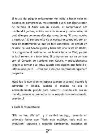 Página
83
El relato del póquer únicamente me invita a hacer valer mi
palabra, mi compromiso, me recuerda que si por alguna razón
he perdido el Amor con mi esposa, el compromiso nos
mantendrá juntos, unidos en este mundo y quien sabe, es
probable que como me dijo alguna vez Jenny “El amor vuelva
a nosotros”. El compromiso no es necesario contraerlo con un
acta de matrimonio ya que es fácil cancelarla, ni pensar en
casarse en una bonita iglesia y haciendo una fiesta de Hadas,
ni escogiendo el destino de una bonita Luna de Miel; ya que
es fácil renunciar a todo esto. El compromiso real se contrae
con el Corazón se sostiene con Coraje, y probablemente
llegues a pensar que estás casado con alguien que habitó el
inframundo, pero. . . creo que es bueno hacernos la siguiente
pregunta:
¿Qué fue lo que vi en mi esposa cuando la conocí, cuando la
admiraba y amaba, cuando el mundo no era lo
suficientemente grande para nosotros, cuando ella era mi
mundo, cuando le prometí amarla, respetarla y no lastimarla,
cuando…?
Y quizá la respuesta es:
“Ella no fue, ella es” y si cambió en algo, recuerda mi
estimado lector que “Nada esta estático, todo está en
evolución” segundo a segundo cambiamos. Tratemos de
 