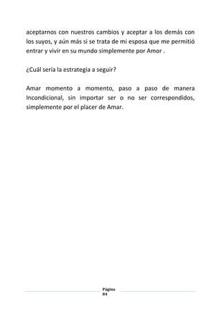 Página
84
aceptarnos con nuestros cambios y aceptar a los demás con
los suyos, y aún más si se trata de mi esposa que me permitió
entrar y vivir en su mundo simplemente por Amor .
¿Cuál sería la estrategia a seguir?
Amar momento a momento, paso a paso de manera
Incondicional, sin importar ser o no ser correspondidos,
simplemente por el placer de Amar.
 