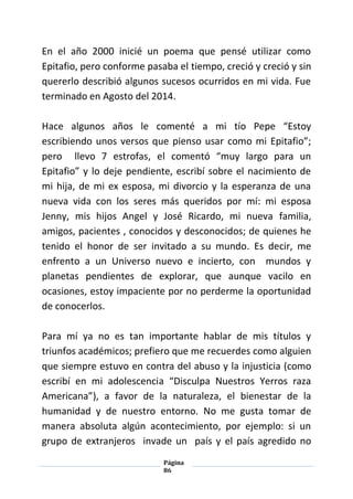 Página
86
En el año 2000 inicié un poema que pensé utilizar como
Epitafio, pero conforme pasaba el tiempo, creció y creció y sin
quererlo describió algunos sucesos ocurridos en mi vida. Fue
terminado en Agosto del 2014.
Hace algunos años le comenté a mi tío Pepe “Estoy
escribiendo unos versos que pienso usar como mi Epitafio”;
pero llevo 7 estrofas, el comentó “muy largo para un
Epitafio” y lo deje pendiente, escribí sobre el nacimiento de
mi hija, de mi ex esposa, mi divorcio y la esperanza de una
nueva vida con los seres más queridos por mí: mi esposa
Jenny, mis hijos Angel y José Ricardo, mi nueva familia,
amigos, pacientes , conocidos y desconocidos; de quienes he
tenido el honor de ser invitado a su mundo. Es decir, me
enfrento a un Universo nuevo e incierto, con mundos y
planetas pendientes de explorar, que aunque vacilo en
ocasiones, estoy impaciente por no perderme la oportunidad
de conocerlos.
Para mí ya no es tan importante hablar de mis títulos y
triunfos académicos; prefiero que me recuerdes como alguien
que siempre estuvo en contra del abuso y la injusticia (como
escribí en mi adolescencia “Disculpa Nuestros Yerros raza
Americana”), a favor de la naturaleza, el bienestar de la
humanidad y de nuestro entorno. No me gusta tomar de
manera absoluta algún acontecimiento, por ejemplo: si un
grupo de extranjeros invade un país y el país agredido no
 
