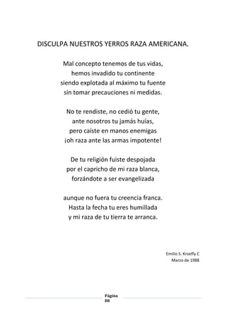 Página
88
DISCULPA NUESTROS YERROS RAZA AMERICANA.
Mal concepto tenemos de tus vidas,
hemos invadido tu continente
siendo explotada al máximo tu fuente
sin tomar precauciones ni medidas.
No te rendiste, no cedió tu gente,
ante nosotros tu jamás huías,
pero caíste en manos enemigas
¡oh raza ante las armas impotente!
De tu religión fuiste despojada
por el capricho de mi raza blanca,
forzándote a ser evangelizada
aunque no fuera tu creencia franca.
Hasta la fecha tu eres humillada
y mi raza de tu tierra te arranca.
Emilio S. Kroefly C
Marzo de 1988
 