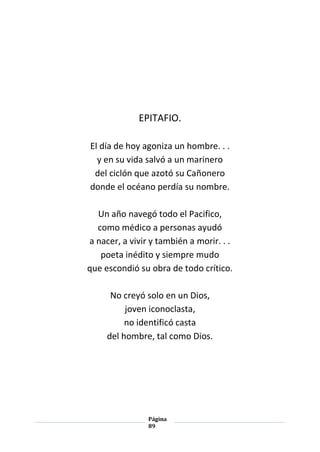 Página
89
EPITAFIO.
El día de hoy agoniza un hombre. . .
y en su vida salvó a un marinero
del ciclón que azotó su Cañonero
donde el océano perdía su nombre.
Un año navegó todo el Pacifico,
como médico a personas ayudó
a nacer, a vivir y también a morir. . .
poeta inédito y siempre mudo
que escondió su obra de todo crítico.
No creyó solo en un Dios,
joven iconoclasta,
no identificó casta
del hombre, tal como Dios.
 