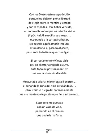 Página
90
Con los Dioses estuve agradecido
porque me dejaron plena libertad
de elegir entre la mentira y verdad
y con la espada al mal haber vencido,
no como el hombre que en misa ha vivido
¡hipócrita! Al arrodillarse a rezar. . .
esperando a la cortesana besar,
sin pesarle aquél amorío impuro,
disimulando su pasado obscuro,
pero ante todo tiene que comulgar. . .
Si correctamente viví esta vida
o si en el error atrapado estuve,
ante todo mi postura mantuve
una vez la situación decidida.
Me gustaba la luna, misteriosa al llenarse. . .
el sonar de la cuna del niño arrullándose. . .
el misterioso fuego del corazón amante
que me mantuvo ciego, siempre fiel a mi amante…
Estar solo me gustaba
con un vaso de vino,
pensando en el camino
que andaría mañana,
 