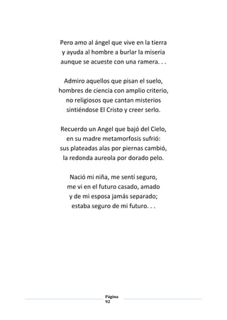 Página
92
Pero amo al ángel que vive en la tierra
y ayuda al hombre a burlar la miseria
aunque se acueste con una ramera. . .
Admiro aquellos que pisan el suelo,
hombres de ciencia con amplio criterio,
no religiosos que cantan misterios
sintiéndose El Cristo y creer serlo.
Recuerdo un Angel que bajó del Cielo,
en su madre metamorfosis sufrió:
sus plateadas alas por piernas cambió,
la redonda aureola por dorado pelo.
Nació mi niña, me sentí seguro,
me vi en el futuro casado, amado
y de mi esposa jamás separado;
estaba seguro de mi futuro. . .
 