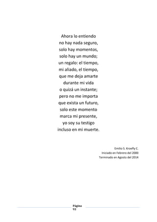 Página
93
Ahora lo entiendo
no hay nada seguro,
solo hay momentos,
solo hay un mundo;
un regalo: el tiempo,
mi aliado, el tiempo,
que me deja amarte
durante mi vida
o quizá un instante;
pero no me importa
que exista un futuro,
solo este momento
marca mi presente,
yo soy su testigo
incluso en mi muerte.
Emilio S. Kroefly C.
Iniciado en Febrero del 2000
Terminado en Agosto del 2014
 