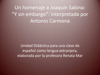 Un homenaje a Joaquín Sabina:
“Y sin embargo”: interpretada por
        Antonio Carmona



    Unidad Didáctica para una clase de
     español como lengua extranjera,
  elaborada por la profesora Renata Mar
 