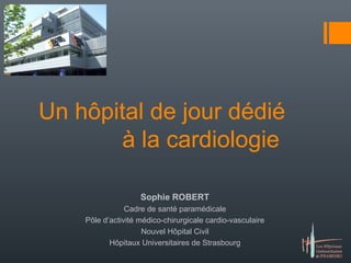 Un hôpital de jour dédié 
à la cardiologie 
Sophie ROBERT 
Cadre de santé paramédicale 
Pôle d’activité médico-chirurgicale cardio-vasculaire 
Nouvel Hôpital Civil 
Hôpitaux Universitaires de Strasbourg 
 