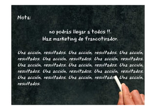 Nota:

             no podrás llegar a todos !!.
           Haz marketing de francotirador.

Una acción, resultados. Una acción, resultados. Una acción,
resultados. Una acción, resultados. Una acción, resultados.
Una acción, resultados. Una acción, resultados. Una acción,
resultados. Una acción, resultados. Una acción, resultados.
Una acción, resultados. Una acción, resultados. Una acción,
resultados.

                                                @joantxo
 
