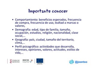 Importante conocer
• Comportamiento: beneficios esperados, frecuencia
  de compra, frecuencia de uso, lealtad a marcas o
  valores,
• Demografía: edad, tipo de familia, tamaño,
  ocupación, estudios, religión, nacionalidad, clase
  social,…
• Geografía: país, ciudad, tamaño del territorio,
  clima,…
• Perfil psicográfico: actividades que desarrolla,
  intereses, opiniones, valores, actitudes, estilos de
  vida,…

                                                @joantxo
 