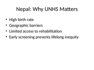 Nepal: Why UNHS Matters
• High birth rate
• Geographic barriers
• Limited access to rehabilitation
• Early screening prevents lifelong inequity
 