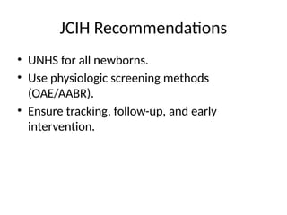 JCIH Recommendations
• UNHS for all newborns.
• Use physiologic screening methods
(OAE/AABR).
• Ensure tracking, follow-up, and early
intervention.
 