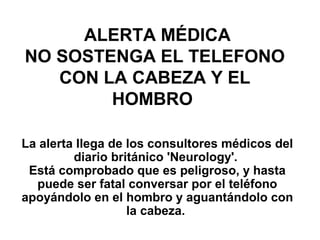 ALERTA MÉDICA
NO SOSTENGA EL TELEFONO
   CON LA CABEZA Y EL
        HOMBRO

La alerta llega de los consultores médicos del
         diario británico 'Neurology'.
 Está comprobado que es peligroso, y hasta
  puede ser fatal conversar por el teléfono
apoyándolo en el hombro y aguantándolo con
                   la cabeza.
 