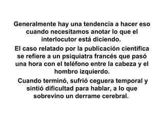 Generalmente hay una tendencia a hacer eso
    cuando necesitamos anotar lo que el
          interlocutor está diciendo.
El caso relatado por la publicación científica
 se refiere a un psiquiatra francés que pasó
una hora con el teléfono entre la cabeza y el
               hombro izquierdo.
 Cuando terminó, sufrió ceguera temporal y
    sintió dificultad para hablar, a lo que
       sobrevino un derrame cerebral.
 