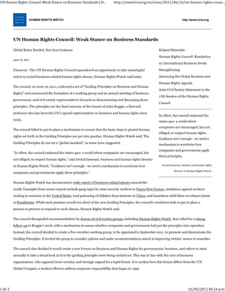 UN Human Rights Council: Weak Stance on Business Standards | H...              http://www.hrw.org/en/news/2011/06/16/un‐human‐rights‐counc...



                     HUMAN RIGHTS WATCH                                                                                          http://www.hrw.org




         UN Human Rights Council: Weak Stance on Business Standards

         Global Rules Needed, Not Just Guidance                                                                Related Materials:

                                                                                                               Human Rights Council: Resolution
         June 16, 2011
                                                                                                               on International Business Needs

         (Geneva) - The UN Human Rights Council squandered an opportunity to take meaningful                   Strengthening

         action to curtail business-related human rights abuses, Human Rights Watch said today.                Advancing the Global Business and

                                                                                                               Human Rights Agenda
         The council, on June 16, 2011, endorsed a set of "Guiding Principles on Business and Human
                                                                                                               Joint Civil Society Statement to the
         Rights" and announced the formation of a working group and an annual meeting of business,
                                                                                                               17th Session of the Human Rights
         government, and civil society representatives focused on disseminating and discussing those
                                                                                                               Council
         principles. The principles are the final outcome of the tenure of John Ruggie, a Harvard

         professor who has been the UN's special representative on business and human rights since
                                                                                                               In effect, the council endorsed the
         2005.                                                                                                 status quo: a world where
                                                                                                               companies are encouraged, but not
         The council failed to put in place a mechanism to ensure that the basic steps to protect human
                                                                                                               obliged, to respect human rights.
         rights set forth in the Guiding Principles are put into practice, Human Rights Watch said. The
                                                                                                               Guidance isn't enough - we need a
         Guiding Principles do not set a "global standard," as some have suggested.                            mechanism to scrutinize how
                                                                                                               companies and governments apply
         "In effect, the council endorsed the status quo: a world where companies are encouraged, but
                                                                                                               these principles.
         not obliged, to respect human rights," said Arvind Ganesan, business and human rights director
         at Human Rights Watch. "Guidance isn't enough - we need a mechanism to scrutinize how                   Arvind Ganesan, business and human rights

                                                                                                                          director at Human Rights Watch.
         companies and governments apply these principles."

         Human Rights Watch has documented a wide variety of business-related abuses around the

         world. Examples from recent reports include gang rapes by mine security workers in Papua New Guinea, retaliation against workers
         seeking to unionize in the United States, lead poisoning of children from factories in China, and hazardous child labor on tobacco farms
         in Kazakhstan. While such practices would run afoul of the new Guiding Principles, the council's resolution fails to put in place a

         process to prevent or respond to such abuses, Human Rights Watch said.

         The council disregarded recommendations by dozens of civil society groups, including Human Rights Watch, that called for a strong
         follow-up to Ruggie's work, with a mechanism to assess whether companies and governments had put the principles into operation.

         Instead, the council decided to create a five-member working group, to be appointed in September 2011, to promote and disseminate the
         Guiding Principles. It invited the group to consider options and make recommendations aimed at improving victims' access to remedies.

         The council also decided it would create a new Forum on Business and Human Rights for governments, business, and others to meet
         annually to take a broad look at how the guiding principles were being carried out. This was in line with the view of business

         organizations, who opposed more scrutiny and strongly argued for a tepid forum. It is unclear how this forum differs from the UN
         Global Compact, a modest effort to address corporate responsibility that began in 1999.




1 de 2                                                                                                                                16/06/2011 06:24 p.m.
 