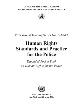 OFFICE OF THE UNITED NATIONS
HIGH COMMISSIONER FOR HUMAN RIGHTS
Professional Training Series No. 5/Add.3
Human Rights
Standards and Practice
for the Police
Expanded Pocket Book
on Human Rights for the Police
UNITED NATIONS
New York and Geneva, 2004
 