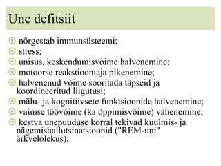 Une defitsiit nõrgestab immunsüsteemi; stress; unisus, keskendumisvõime halvenemine; motoorse reakstiooniaja pikenemine; halvenenud võime sooritada täpseid ja koordineeritud liigutusi; mälu- ja kognitiivsete funktsioonide halvenemine; vaimse töövõime (ka õppimisvõime) vähenemine; kestva unepuuduse korral tekivad kuulmis- ja nägemishallutsinatsioonid (&quot;REM-uni&quot; ärkvelolekus); 