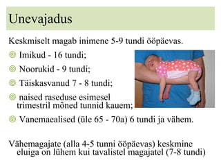 Unevajadus Keskmiselt magab inimene 5-9 tundi ööpäevas.  Imikud - 16 tundi; Noorukid - 9 tundi; Täiskasvanud 7 - 8 tundi;  naised raseduse esimesel  t  trimestril mõned tunnid kauem; Vanemaealised (üle 65 - 70a) 6 tundi ja vähem. Vähemagajate (alla 4-5 tunni ööpäevas) keskmine eluiga on lühem kui tavalistel magajatel (7-8 tundi) 