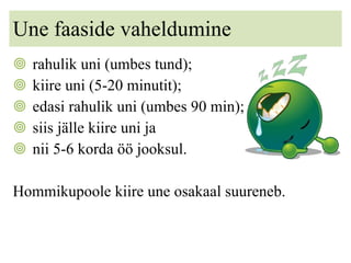 Une faaside vaheldumine rahulik uni (umbes tund); kiire uni (5-20 minutit); edasi rahulik uni (umbes 90 min);  siis jälle kiire uni ja  nii 5-6 korda öö jooksul. Hommikupoole kiire une osakaal suureneb. 