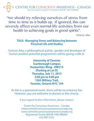 TALK: Managing Stress and Balancing between
Personal Life and Studies
Srinivas Arka, a philosophical author, speaker and developer of
human positive potential programmes will be giving a talk at:
University of Toronto
Scarborough Campus
Humanities Wing - HW215
(Parking at Lot D)
Thursday, July 11, 2013
3:00 pm to 4:00 pm
1265 Military Trail,
Toronto, Ontario M1C 1A4
As this is a sponsored event, there will be no entrance fee.
However, you are welcome to donate to this charity.
If you require further information, please contact:
Centre for Conscious Awareness - Canada
info@centreforconsciousawarenesscanada.org
www.centreforconsciousawarenesscanada.org
Registered Charity 80438 7496 RR0001
416-997-5531
CENTRE FOR CONSCIOUS AWARENESS - CANADA
Registered Charity Number 80438 7496 RR0001
“We should try relieving ourselves of stress from
time to time as it builds up. If ignored, this can
severely affect even normal life activities from our
health to achieving goals in good spirits”.
Srinivas Arka
 