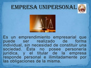 Es un emprendimiento empresarial que
puede
ser
realizado
de
forma
individual, sin necesidad de constituir una
sociedad. Ésta no posee personería
jurídica, y el titular de la empresa
responde personal e ilimitadamente por
las obligaciones de la misma.

 