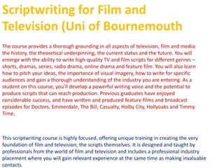 Scriptwriting for Film and
Television (Uni of Bournemouth
The course provides a thorough grounding in all aspects of television, film and media:
the history, the theoretical underpinning, the current status and the future. You will
emerge with the ability to write high-quality TV and film scripts for different genres –
shorts, dramas, series, radio drama, online drama and feature film. You will also learn
how to pitch your ideas, the importance of visual imagery, how to write for specific
audiences and gain a thorough understanding of the industry you are entering. As a
student on this course, you’ll develop a powerful writing voice and the potential to
produce scripts that can reach production. Previous graduates have enjoyed
considerable success, and have written and produced feature films and broadcast
episodes for Doctors, Emmerdale, The Bill, Casualty, Holby City, Hollyoaks and Timmy
Time.
This scriptwriting course is highly focused, offering unique training in creating the very
foundation of film and television; the scripts themselves. It is designed and taught by
professionals from the world of film and television and includes a professional industry
placement where you will gain relevant experience at the same time as making invaluable
contacts.
 
