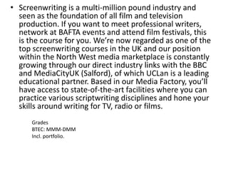 • Screenwriting is a multi-million pound industry and
seen as the foundation of all film and television
production. If you want to meet professional writers,
network at BAFTA events and attend film festivals, this
is the course for you. We’re now regarded as one of the
top screenwriting courses in the UK and our position
within the North West media marketplace is constantly
growing through our direct industry links with the BBC
and MediaCityUK (Salford), of which UCLan is a leading
educational partner. Based in our Media Factory, you’ll
have access to state-of-the-art facilities where you can
practice various scriptwriting disciplines and hone your
skills around writing for TV, radio or films.
Grades
BTEC: MMM-DMM
Incl. portfolio.
 