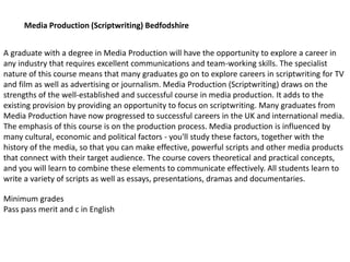 A graduate with a degree in Media Production will have the opportunity to explore a career in
any industry that requires excellent communications and team-working skills. The specialist
nature of this course means that many graduates go on to explore careers in scriptwriting for TV
and film as well as advertising or journalism. Media Production (Scriptwriting) draws on the
strengths of the well-established and successful course in media production. It adds to the
existing provision by providing an opportunity to focus on scriptwriting. Many graduates from
Media Production have now progressed to successful careers in the UK and international media.
The emphasis of this course is on the production process. Media production is influenced by
many cultural, economic and political factors - you'll study these factors, together with the
history of the media, so that you can make effective, powerful scripts and other media products
that connect with their target audience. The course covers theoretical and practical concepts,
and you will learn to combine these elements to communicate effectively. All students learn to
write a variety of scripts as well as essays, presentations, dramas and documentaries.
Media Production (Scriptwriting) Bedfodshire
Minimum grades
Pass pass merit and c in English
 