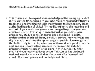 • This course aims to expand your knowledge of the emerging field of
digital culture from cinema to YouTube. You are equipped with both
traditional and imaginative skills that you use to develop new ideas
at the leading edge of digital film media, exploring the meaning and
context of your work, and you are encouraged to pursue your own
creative vision, culminating in an individual or group final year
project. You study a range of genres and develop an in-depth
understanding of critical theory on visual culture, moving image and
digital media. You have the option to gain specialist knowledge in
the fields of digital media, video production and post-production. In
addition you learn working practices that mirror the industry,
preparing you for a career in the digital film industries, further
study and your own creative practice. This course has produced
national award winners and alumni now work for international
visual effects companies and on Hollywood films.
Digital Film and Screen Arts (univesity for the creative arts)
 