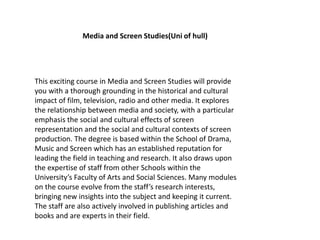 This exciting course in Media and Screen Studies will provide
you with a thorough grounding in the historical and cultural
impact of film, television, radio and other media. It explores
the relationship between media and society, with a particular
emphasis the social and cultural effects of screen
representation and the social and cultural contexts of screen
production. The degree is based within the School of Drama,
Music and Screen which has an established reputation for
leading the field in teaching and research. It also draws upon
the expertise of staff from other Schools within the
University’s Faculty of Arts and Social Sciences. Many modules
on the course evolve from the staff’s research interests,
bringing new insights into the subject and keeping it current.
The staff are also actively involved in publishing articles and
books and are experts in their field.
Media and Screen Studies(Uni of hull)
 