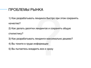 ?
ПРОБЛЕМЫ РЫНКА
1) Как разрабатывать лендинги быстро при этом сохранять
качество?
2) Как делать десятки лендингов и сохранять общую
стилистику?
3) Как разрабатывать лендинги максимально дешево?
4) Вы тоните в груде информации
5) Вы пытаетесь внедрить все и сразу
 