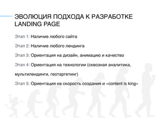 ЭВОЛЮЦИЯ ПОДХОДА К РАЗРАБОТКЕ
LANDING PAGE
Этап 1: Наличие любого сайта
Этап 2: Наличие любого лендинга
Этап 3: Ориентация на дизайн, анимацию и качество
Этап 4: Ориентация на технологии (сквозная аналитика,
мультилендинги, геотаргетинг)
Этап 5: Ориентация на скорость создания и «content is king»
 