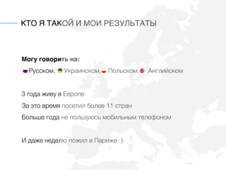 КТО Я ТАКОЙ И МОИ РЕЗУЛЬТАТЫ
Могу говорить на: 
Русском, Украинском, Польском, Английском
3 года живу в Европе
За это время посетил более 11 стран
Больше года не пользуюсь мобильным телефоном
И даже неделю пожил в Париже :)
 