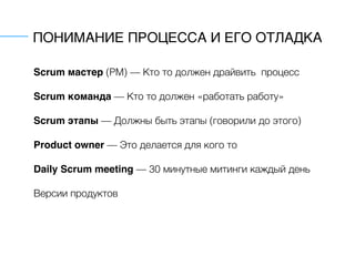 ПОНИМАНИЕ ПРОЦЕССА И ЕГО ОТЛАДКА
Scrum мастер (PM) — Кто то должен драйвить процесс
Scrum команда — Кто то должен «работать работу»
Scrum этапы — Должны быть этапы (говорили до этого)
Product owner — Это делается для кого то
Daily Scrum meeting — 30 минутные митинги каждый день
Версии продуктов
 